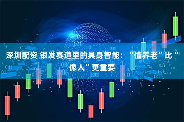 深圳配资 银发赛道里的具身智能：“懂养老”比“像人”更重要