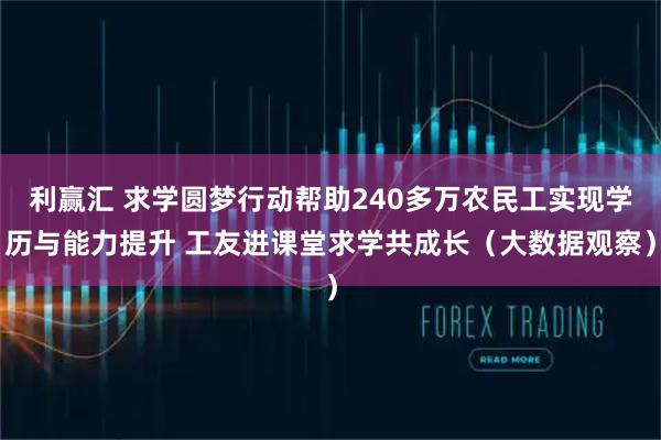 利赢汇 求学圆梦行动帮助240多万农民工实现学历与能力提升 工友进课堂求学共成长（大数据观察）