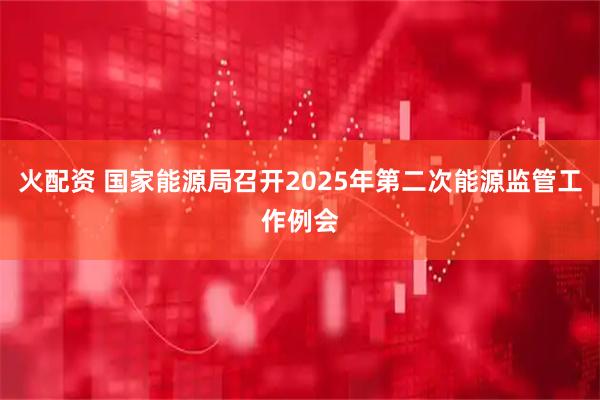 火配资 国家能源局召开2025年第二次能源监管工作例会