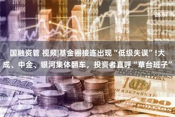 国融资管 视频|基金圈接连出现“低级失误”!大成、中金、银河集体翻车，投资者直呼“草台班子”