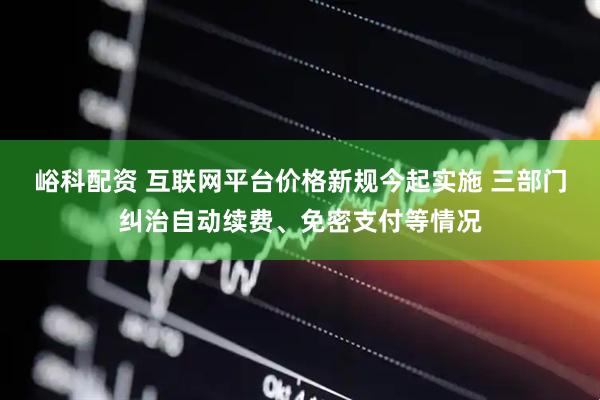 峪科配资 互联网平台价格新规今起实施 三部门纠治自动续费、免密支付等情况