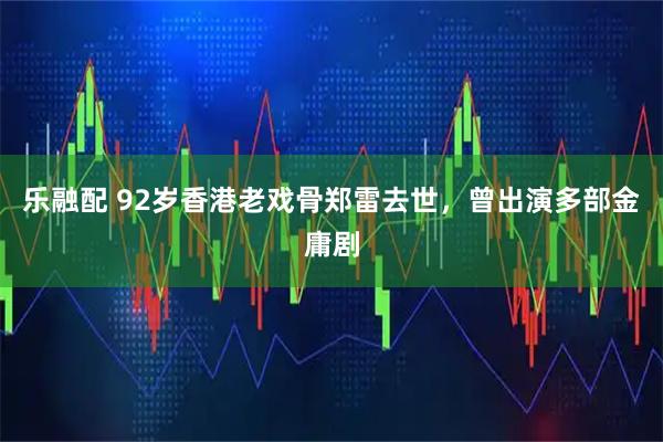 乐融配 92岁香港老戏骨郑雷去世，曾出演多部金庸剧